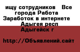 ищу сотрудников - Все города Работа » Заработок в интернете   . Адыгея респ.,Адыгейск г.